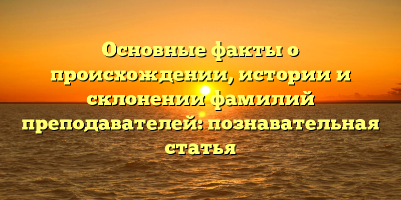 Основные факты о происхождении, истории и склонении фамилий преподавателей: познавательная статья