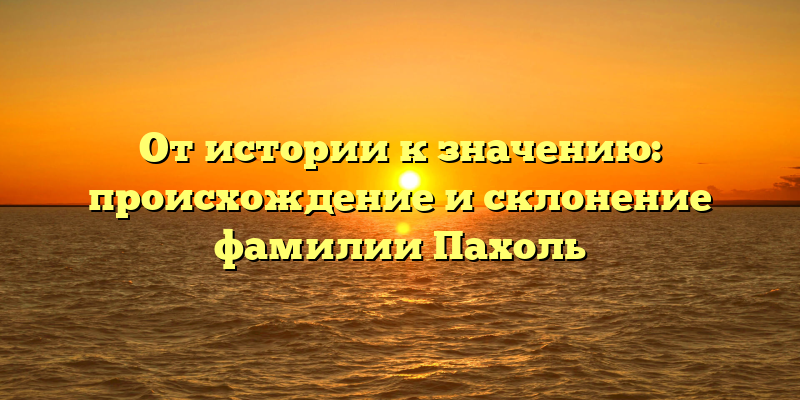 От истории к значению: происхождение и склонение фамилии Пахоль