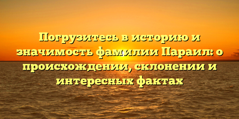 Погрузитесь в историю и значимость фамилии Параил: о происхождении, склонении и интересных фактах