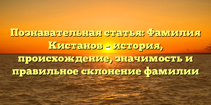 Познавательная статья: Фамилия Кистанов – история, происхождение, значимость и правильное склонение фамилии