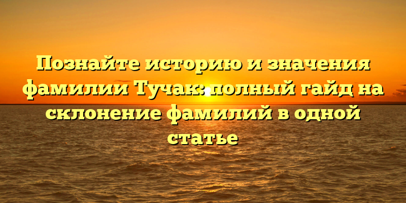 Познайте историю и значения фамилии Тучак: полный гайд на склонение фамилий в одной статье