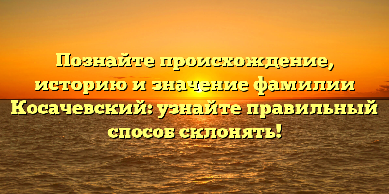 Познайте происхождение, историю и значение фамилии Косачевский: узнайте правильный способ склонять!