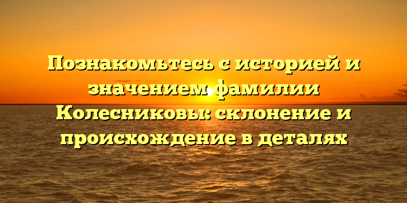 Познакомьтесь с историей и значением фамилии Колесниковы: склонение и происхождение в деталях