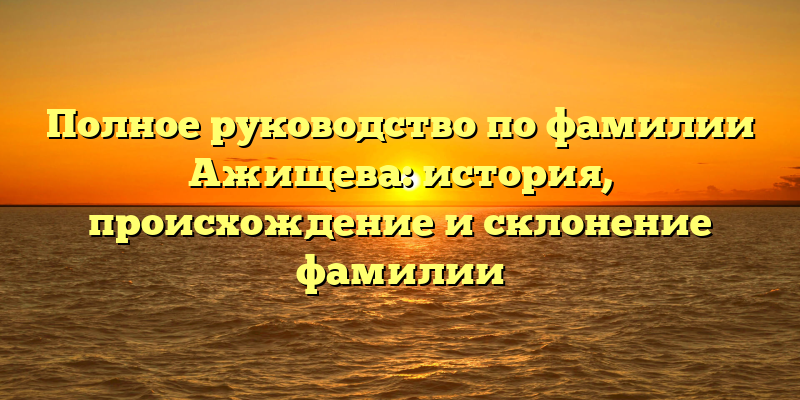 Полное руководство по фамилии Ажищева: история, происхождение и склонение фамилии