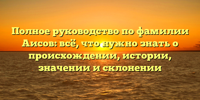 Полное руководство по фамилии Аисов: всё, что нужно знать о происхождении, истории, значении и склонении