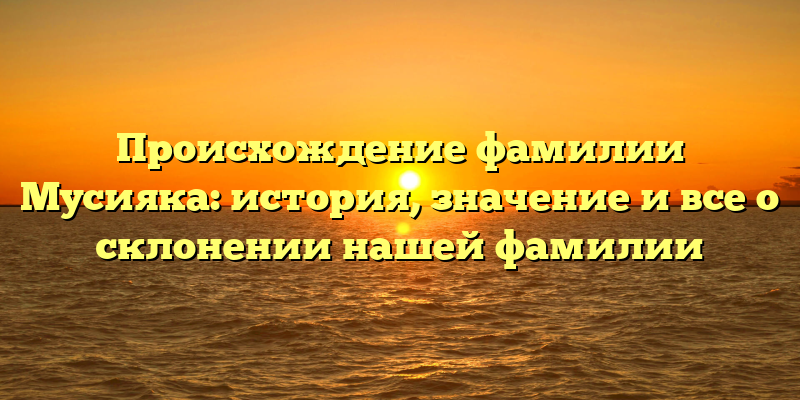 Происхождение фамилии Мусияка: история, значение и все о склонении нашей фамилии