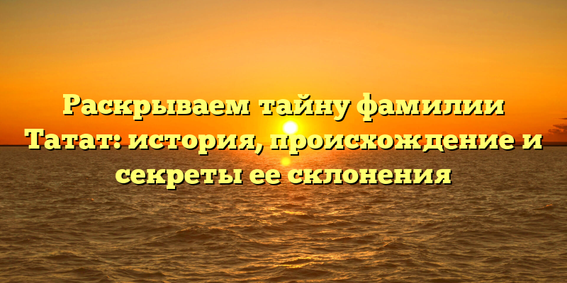 Раскрываем тайну фамилии Татат: история, происхождение и секреты ее склонения