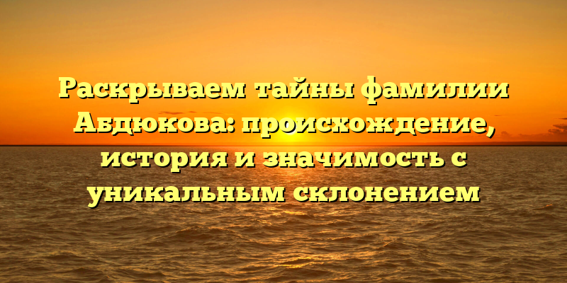 Раскрываем тайны фамилии Абдюкова: происхождение, история и значимость с уникальным склонением