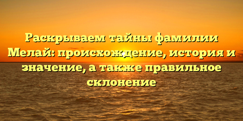 Раскрываем тайны фамилии Мелай: происхождение, история и значение, а также правильное склонение