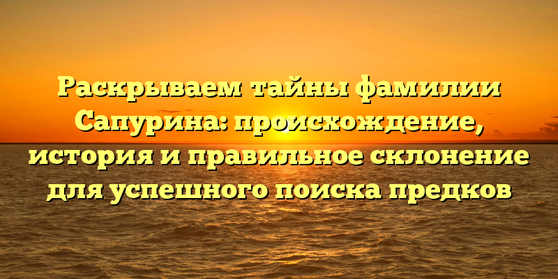 Раскрываем тайны фамилии Сапурина: происхождение, история и правильное склонение для успешного поиска предков