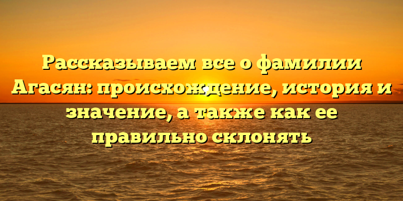 Рассказываем все о фамилии Агасян: происхождение, история и значение, а также как ее правильно склонять