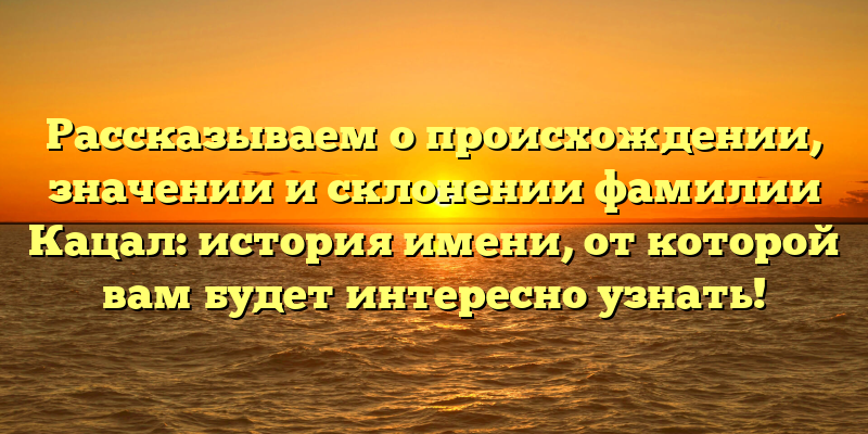 Рассказываем о происхождении, значении и склонении фамилии Кацал: история имени, от которой вам будет интересно узнать!