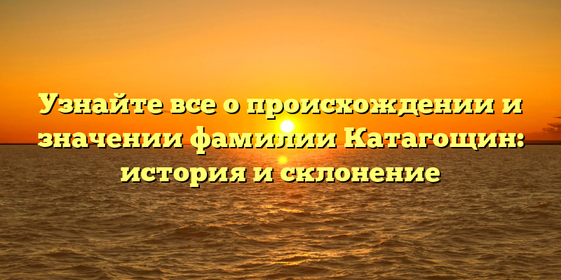 Узнайте все о происхождении и значении фамилии Катагощин: история и склонение