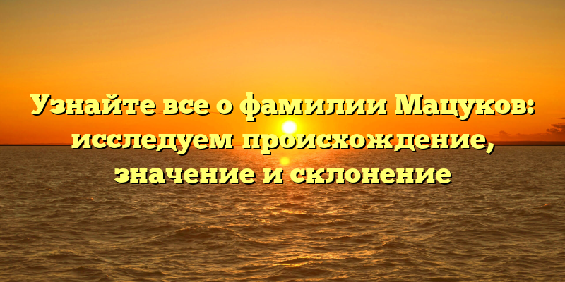 Узнайте все о фамилии Мацуков: исследуем происхождение, значение и склонение