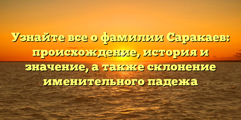 Узнайте все о фамилии Саракаев: происхождение, история и значение, а также склонение именительного падежа