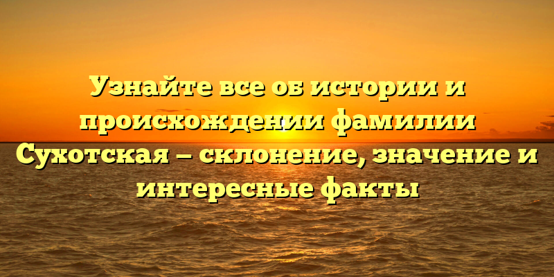 Узнайте все об истории и происхождении фамилии Сухотская — склонение, значение и интересные факты