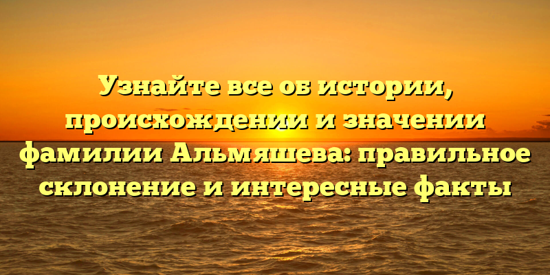 Узнайте все об истории, происхождении и значении фамилии Альмяшева: правильное склонение и интересные факты