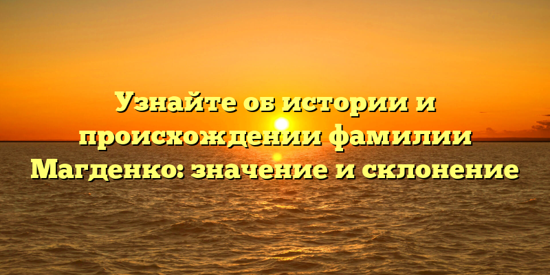 Узнайте об истории и происхождении фамилии Магденко: значение и склонение