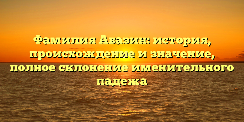 Фамилия Абазин: история, происхождение и значение, полное склонение именительного падежа