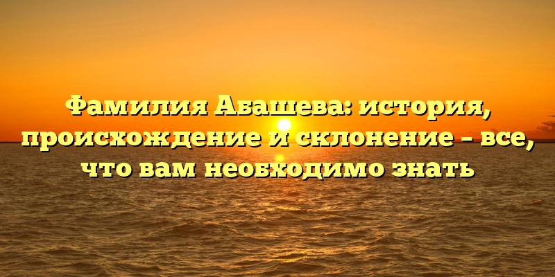 Фамилия Абашева: история, происхождение и склонение – все, что вам необходимо знать