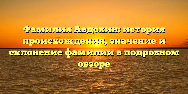 Фамилия Авдохин: история происхождения, значение и склонение фамилии в подробном обзоре