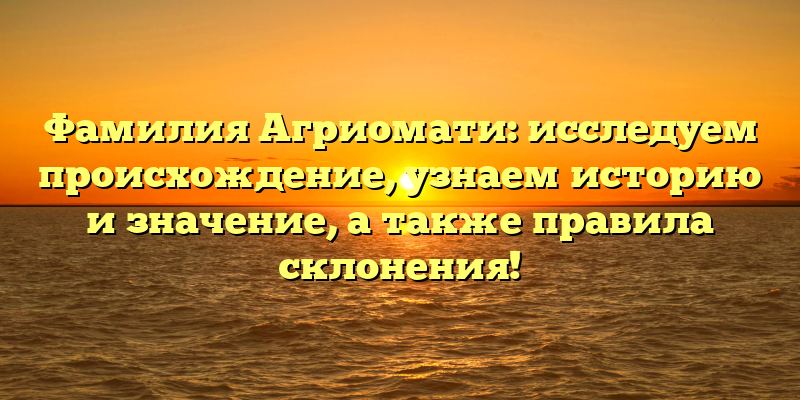 Фамилия Агриомати: исследуем происхождение, узнаем историю и значение, а также правила склонения!