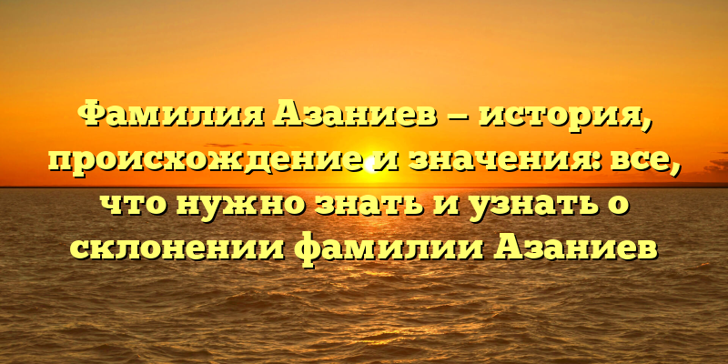 Фамилия Азаниев — история, происхождение и значения: все, что нужно знать и узнать о склонении фамилии Азаниев