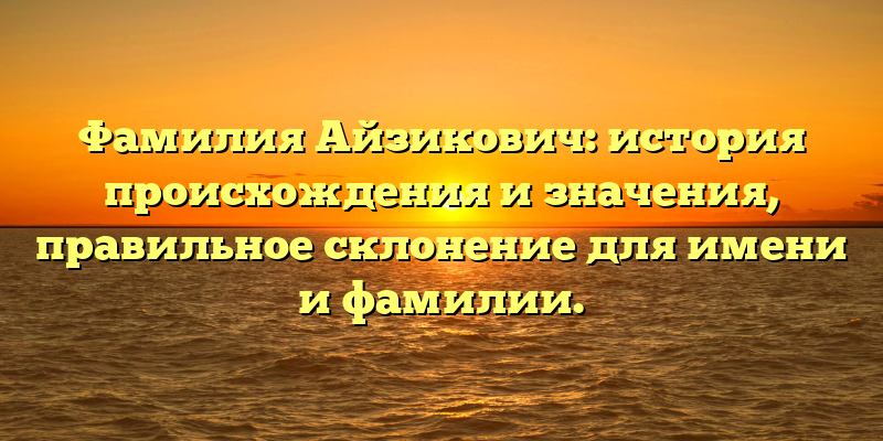 Фамилия Айзикович: история происхождения и значения, правильное склонение для имени и фамилии.