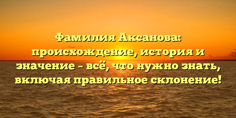 Фамилия Аксанова: происхождение, история и значение – всё, что нужно знать, включая правильное склонение!