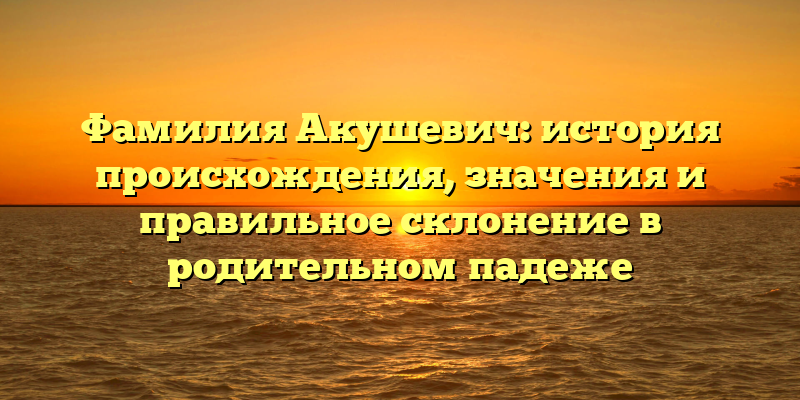 Фамилия Акушевич: история происхождения, значения и правильное склонение в родительном падеже