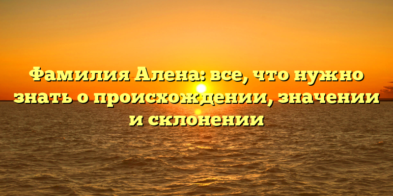 Фамилия Алена: все, что нужно знать о происхождении, значении и склонении