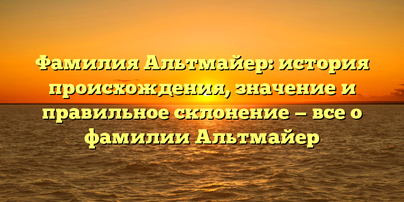 Фамилия Альтмайер: история происхождения, значение и правильное склонение — все о фамилии Альтмайер