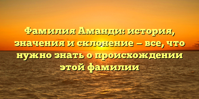 Фамилия Аманди: история, значения и склонение — все, что нужно знать о происхождении этой фамилии