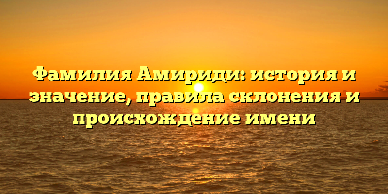 Фамилия Амириди: история и значение, правила склонения и происхождение имени