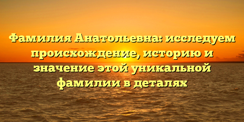 Фамилия Анатольевна: исследуем происхождение, историю и значение этой уникальной фамилии в деталях