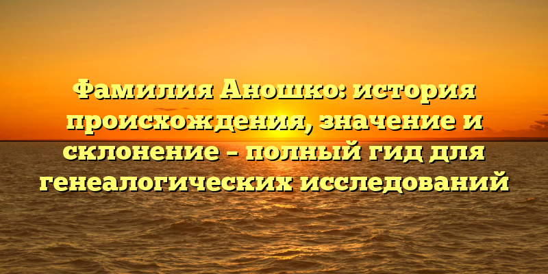 Фамилия Аношко: история происхождения, значение и склонение – полный гид для генеалогических исследований