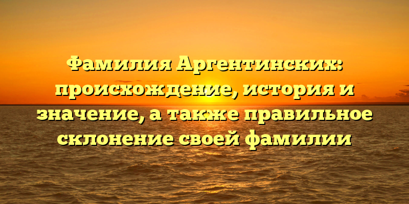 Фамилия Аргентинских: происхождение, история и значение, а также правильное склонение своей фамилии