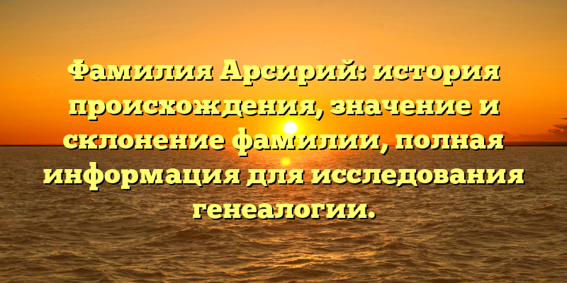 Фамилия Арсирий: история происхождения, значение и склонение фамилии, полная информация для исследования генеалогии.