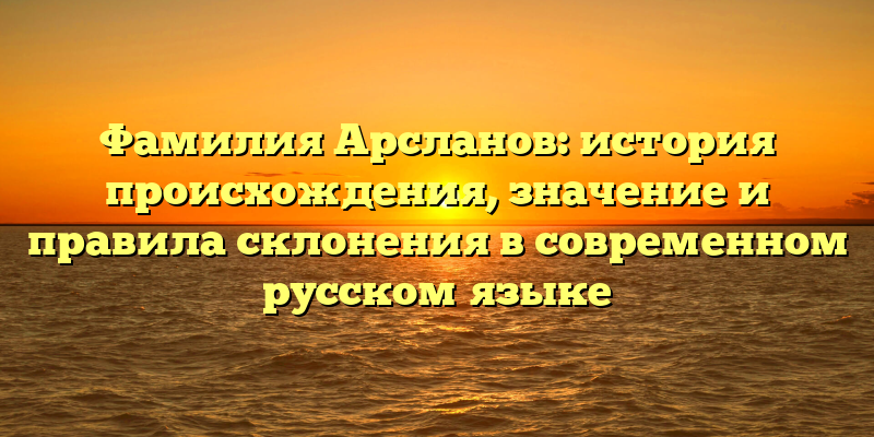 Фамилия Арсланов: история происхождения, значение и правила склонения в современном русском языке