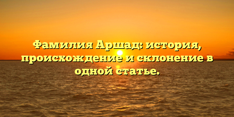 Фамилия Аршад: история, происхождение и склонение в одной статье.