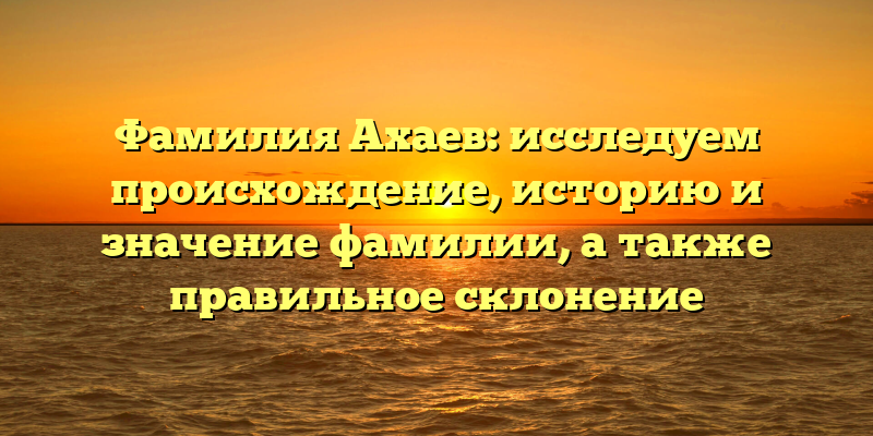 Фамилия Ахаев: исследуем происхождение, историю и значение фамилии, а также правильное склонение