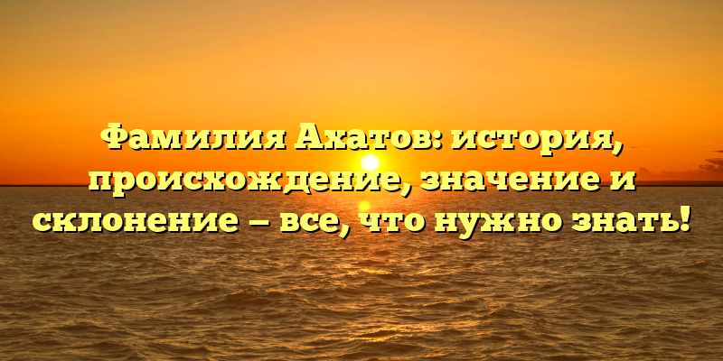 Фамилия Ахатов: история, происхождение, значение и склонение — все, что нужно знать!