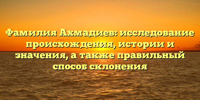 Фамилия Ахмадиев: исследование происхождения, истории и значения, а также правильный способ склонения