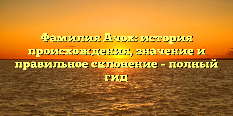 Фамилия Ачох: история происхождения, значение и правильное склонение – полный гид