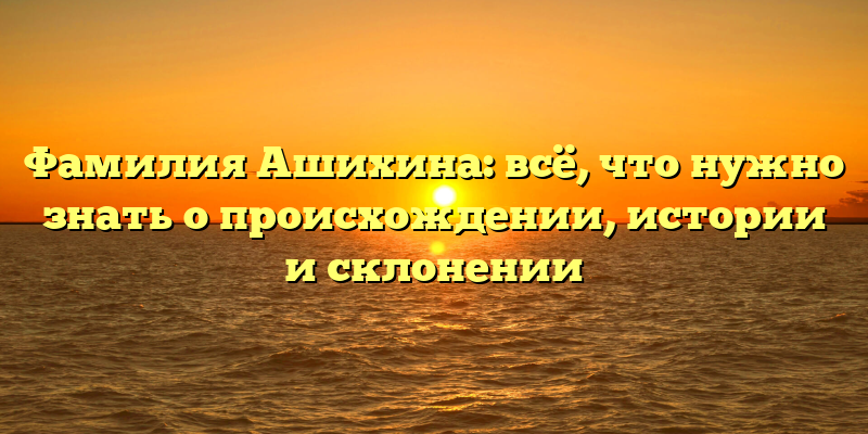 Фамилия Ашихина: всё, что нужно знать о происхождении, истории и склонении