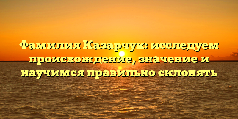 Фамилия Казарчук: исследуем происхождение, значение и научимся правильно склонять