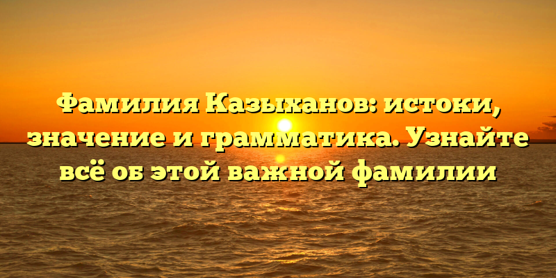 Фамилия Казыханов: истоки, значение и грамматика. Узнайте всё об этой важной фамилии