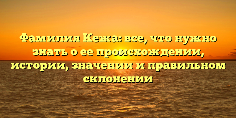 Фамилия Кежа: все, что нужно знать о ее происхождении, истории, значении и правильном склонении