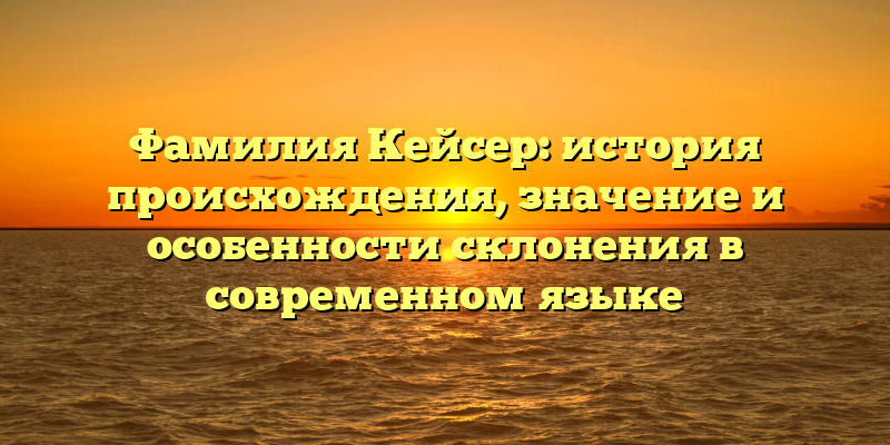 Фамилия Кейсер: история происхождения, значение и особенности склонения в современном языке