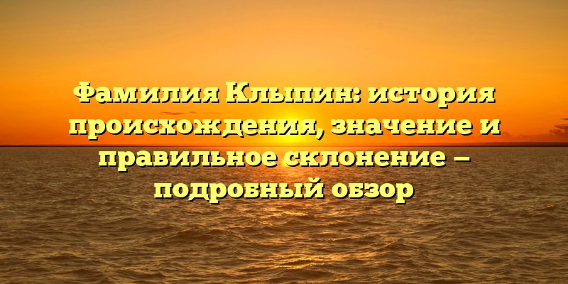 Фамилия Клыпин: история происхождения, значение и правильное склонение — подробный обзор